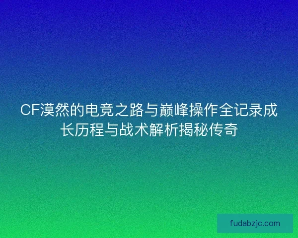 CF漠然的电竞之路与巅峰操作全记录成长历程与战术解析揭秘传奇