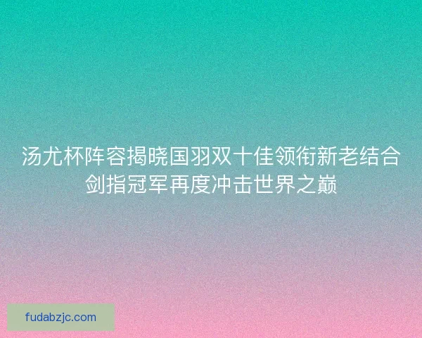 汤尤杯阵容揭晓国羽双十佳领衔新老结合剑指冠军再度冲击世界之巅