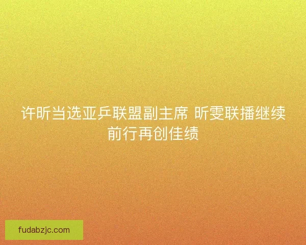 许昕当选亚乒联盟副主席 昕雯联播继续前行再创佳绩