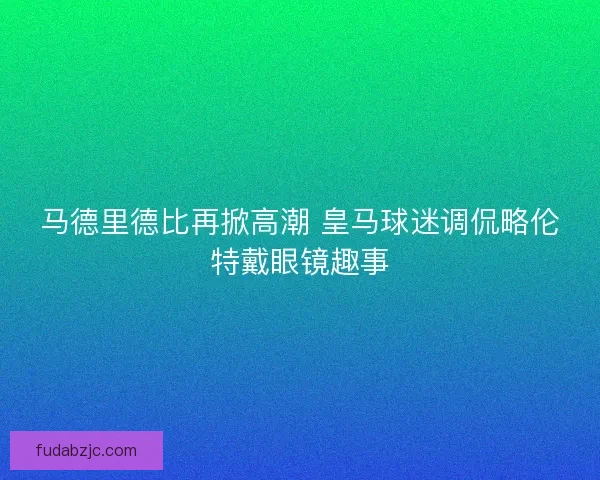马德里德比再掀高潮 皇马球迷调侃略伦特戴眼镜趣事