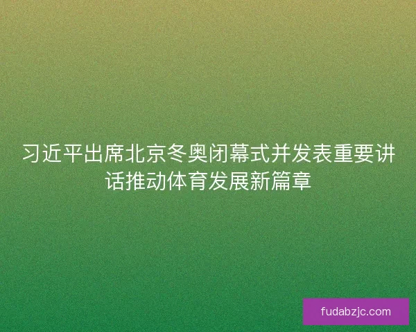 习近平出席北京冬奥闭幕式并发表重要讲话推动体育发展新篇章
