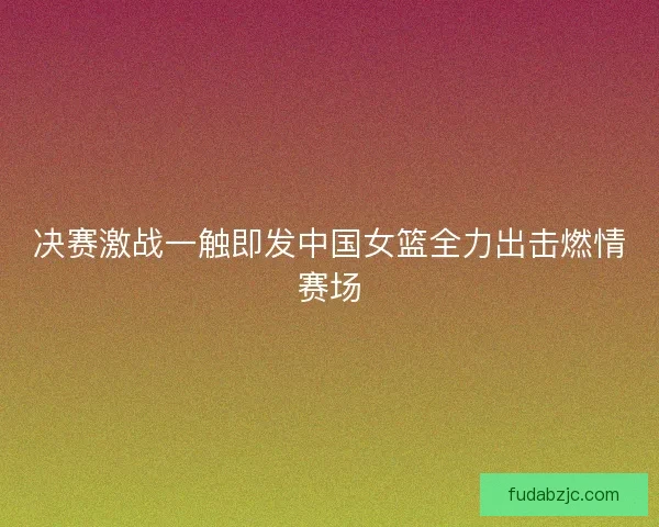 决赛激战一触即发中国女篮全力出击燃情赛场