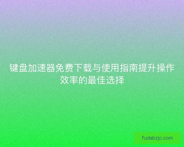 键盘加速器免费下载与使用指南提升操作效率的最佳选择
