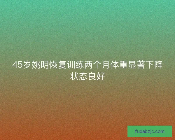 45岁姚明恢复训练两个月体重显著下降状态良好