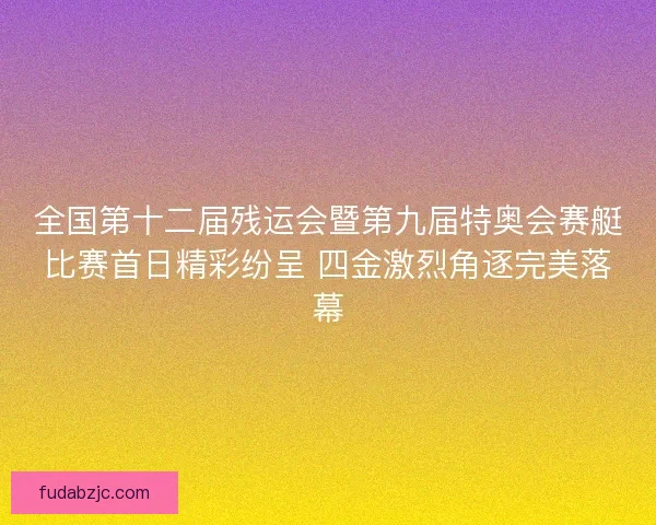 全国第十二届残运会暨第九届特奥会赛艇比赛首日精彩纷呈 四金激烈角逐完美落幕