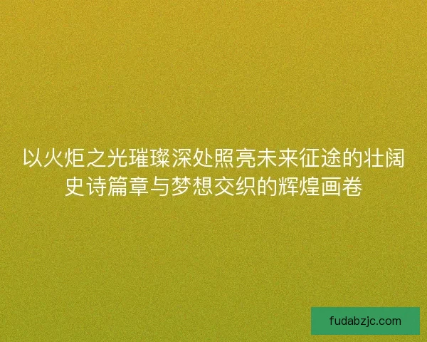 以火炬之光璀璨深处照亮未来征途的壮阔史诗篇章与梦想交织的辉煌画卷 以火炬之光璀璨深处照亮未来征途的壮阔史诗篇章与梦想交织的辉煌画卷
