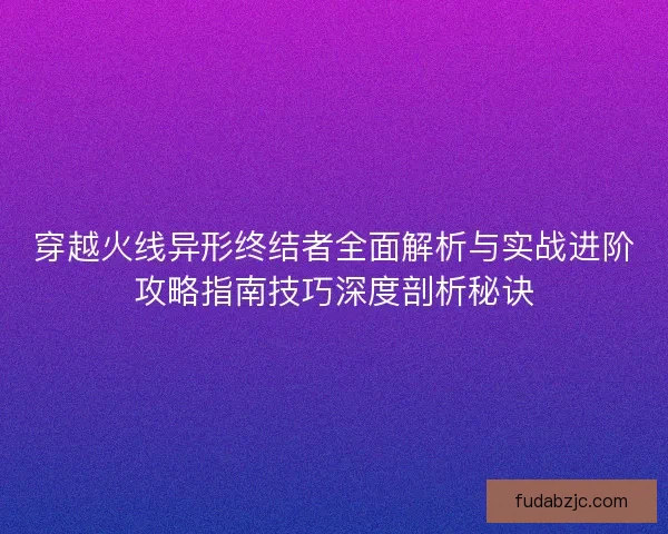 穿越火线异形终结者全面解析与实战进阶攻略指南技巧深度剖析秘诀