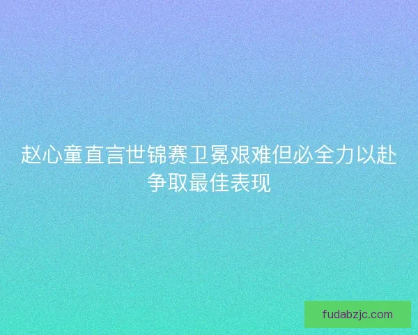 赵心童直言世锦赛卫冕艰难但必全力以赴争取最佳表现