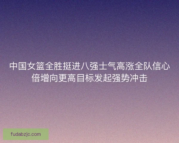 中国女篮全胜挺进八强士气高涨全队信心倍增向更高目标发起强势冲击