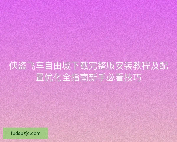 侠盗飞车自由城下载完整版安装教程及配置优化全指南新手必看技巧