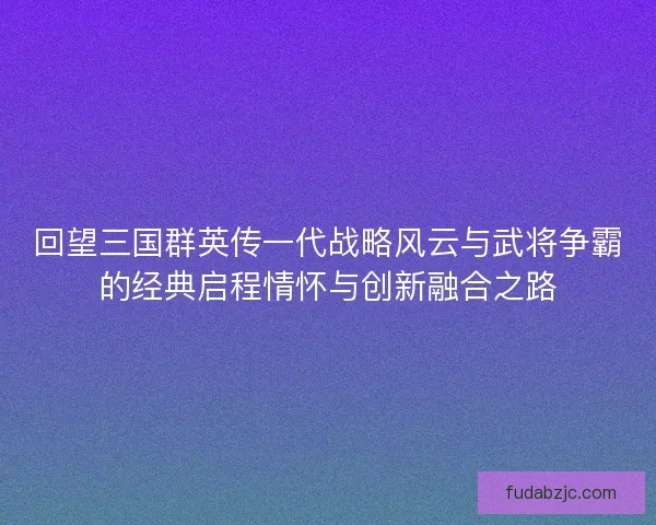 回望三国群英传一代战略风云与武将争霸的经典启程情怀与创新融合之路