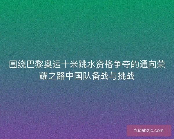 围绕巴黎奥运十米跳水资格争夺的通向荣耀之路中国队备战与挑战 围绕巴黎奥运十米跳水资格争夺的通向荣耀之路中国队备战与挑战