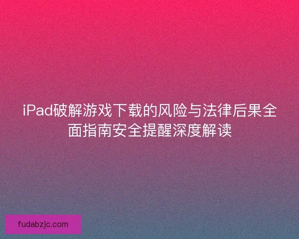 iPad破解游戏下载的风险与法律后果全面指南安全提醒深度解读