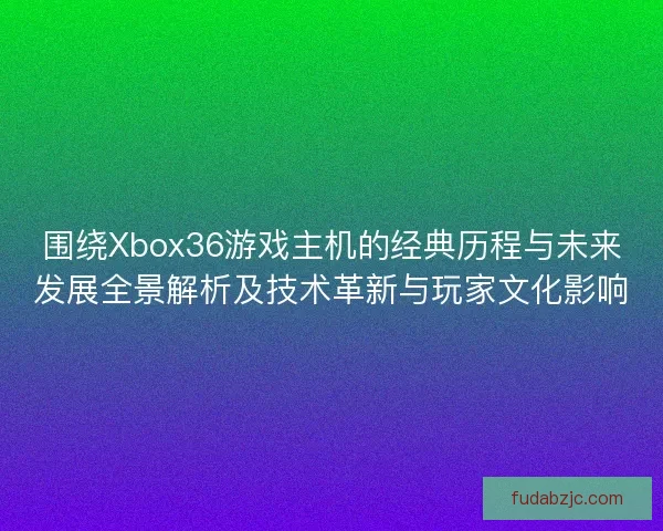 围绕Xbox36游戏主机的经典历程与未来发展全景解析及技术革新与玩家文化影响