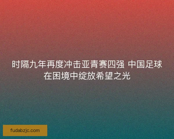 时隔九年再度冲击亚青赛四强 中国足球在困境中绽放希望之光