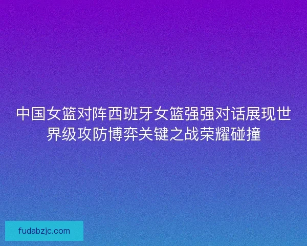 中国女篮对阵西班牙女篮强强对话展现世界级攻防博弈关键之战荣耀碰撞