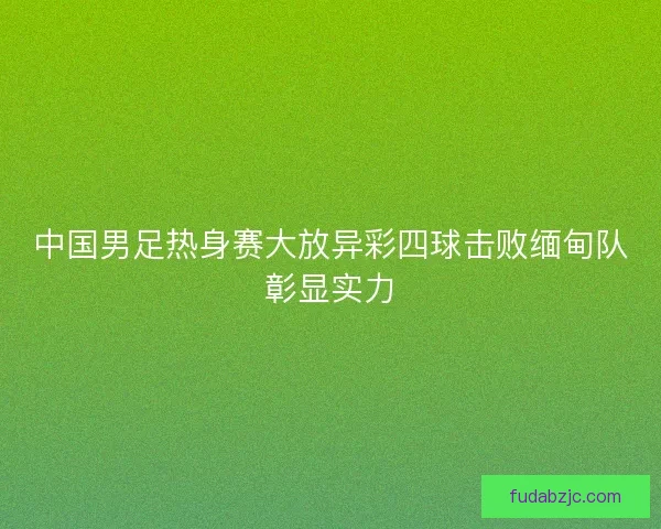 中国男足热身赛大放异彩四球击败缅甸队彰显实力