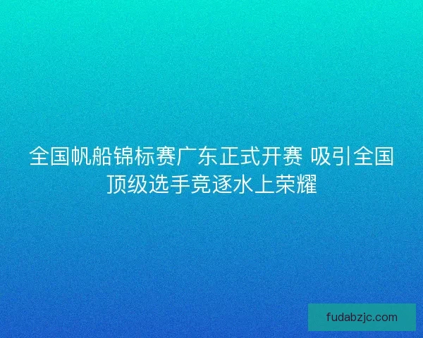 全国帆船锦标赛广东正式开赛 吸引全国顶级选手竞逐水上荣耀