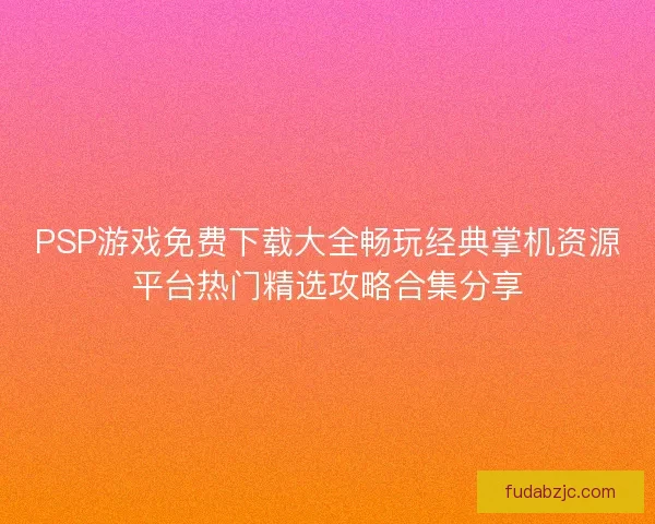 PSP游戏免费下载大全畅玩经典掌机资源平台热门精选攻略合集分享 PSP游戏免费下载大全畅玩经典掌机资源平台热门精选攻略合集分享